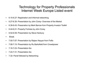 Technology for Property Professionals
Internet Week Europe Listed event
●

6.15-6.27- Registration and Informal networking

●

6.27-6.35- Presentation by John Corey- Overview of the Market

●

6.36-6.43- Presenation by Mark Barrow from Property Investor Toolkit

●

6.44-6.51- Property Fortress by John Corey

●

6.52-6.59- Presentation by Steve Hanbury

●

Break

●

7.00-7.07- Presentation by Rajeev Nayyar from Fixflo

●

7.08-7.15- Presentation by Ru Barksfield from Crowdpower

●

7.16-7.23- Presentation tbc

●

7.24-7.31- Presentation tbc

●

7.32- Panel followed by Networking

 
