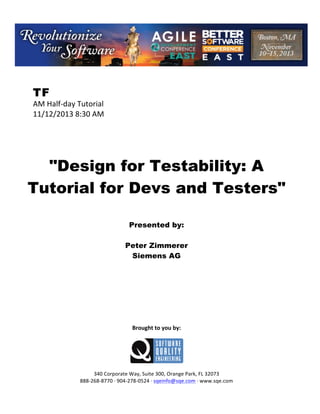 !

TF

AM!Half(day!Tutorial!
11/12/2013!8:30!AM!
!
!
!
!
!

"Design for Testability: A
Tutorial for Devs and Testers"
!
!
!

Presented by:
Peter Zimmerer
Siemens AG
!
!
!
!
!
!
!
!
!

Brought(to(you(by:(
!

!
!
340!Corporate!Way,!Suite!300,!Orange!Park,!FL!32073!
888(268(8770!H!904(278(0524!H!sqeinfo@sqe.com!H!www.sqe.com

 