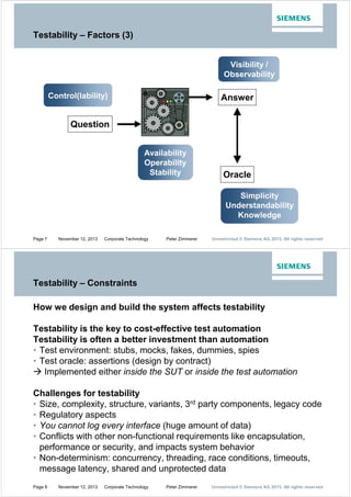 Testability – Factors (3)
Visibility /
Observability
Control(lability)

Answer

Question
Availability
Operability
Stability

Oracle
Simplicity
Understandability
Knowledge

Page 7

November 12, 2013

Corporate Technology

Peter Zimmerer

Unrestricted © Siemens AG 2013. All rights reserved

Testability – Constraints
How we design and build the system affects testability
Testability is the key to cost-effective test automation
Testability is often a better investment than automation
‡ Test environment: stubs, mocks, fakes, dummies, spies
‡ Test oracle: assertions (design by contract)
Æ Implemented either inside the SUT or inside the test automation
Challenges for testability
‡ Size, complexity, structure, variants, 3rd party components, legacy code
‡ Regulatory aspects
‡ You cannot log every interface (huge amount of data)
‡ Conflicts with other non-functional requirements like encapsulation,
performance or security, and impacts system behavior
‡ Non-determinism: concurrency, threading, race conditions, timeouts,
message latency, shared and unprotected data
Page 8

November 12, 2013

Corporate Technology

Peter Zimmerer

Unrestricted © Siemens AG 2013. All rights reserved

 