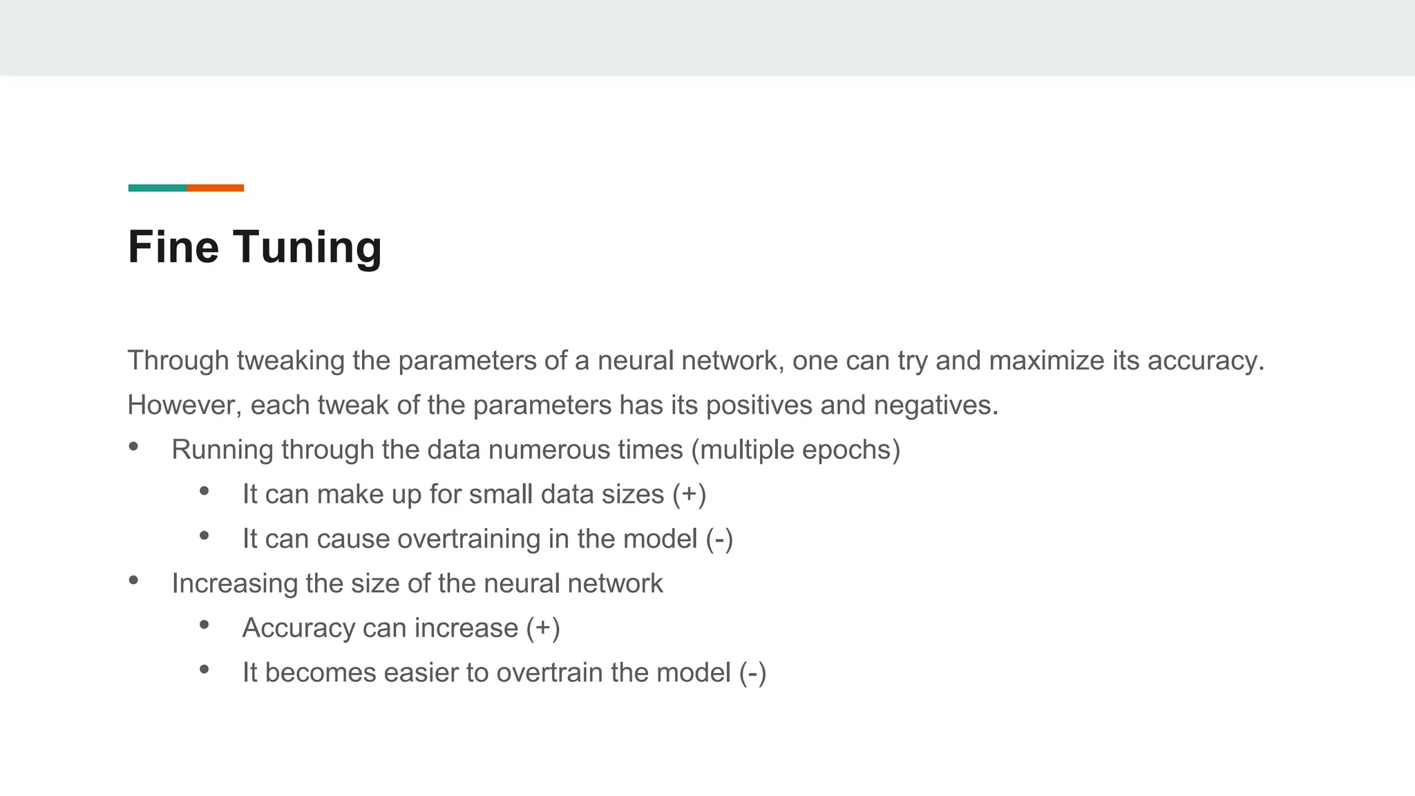 Fine Tuning
Through tweaking the parameters of a neural network, one can try and maximize its accuracy.
However, each tweak of the parameters has its positives and negatives.
• Running through the data numerous times (multiple epochs)
• It can make up for small data sizes (+)
• It can cause overtraining in the model (-)
• Increasing the size of the neural network
• Accuracy can increase (+)
• It becomes easier to overtrain the model (-)
 