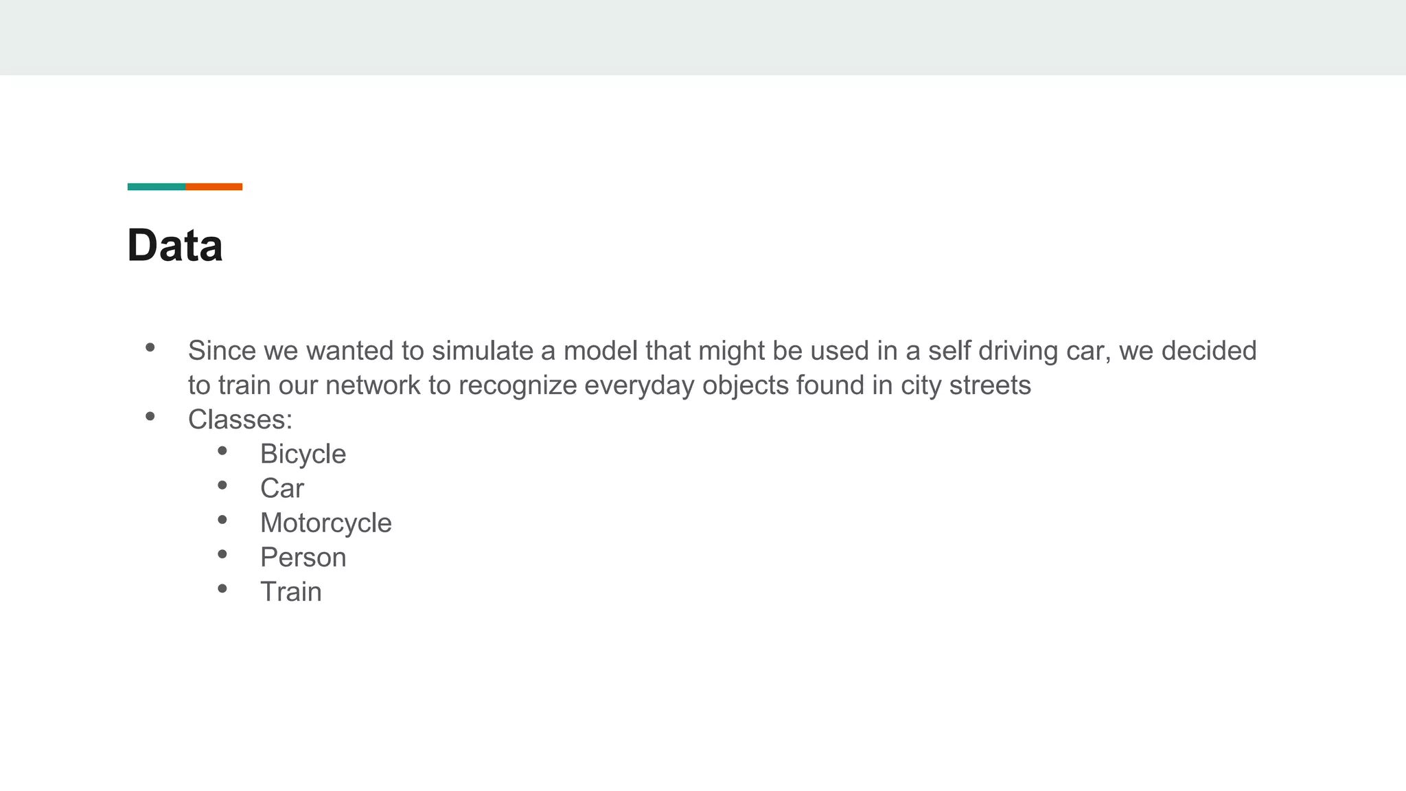 Data
• Since we wanted to simulate a model that might be used in a self driving car, we decided
to train our network to recognize everyday objects found in city streets
• Classes:
• Bicycle
• Car
• Motorcycle
• Person
• Train
 