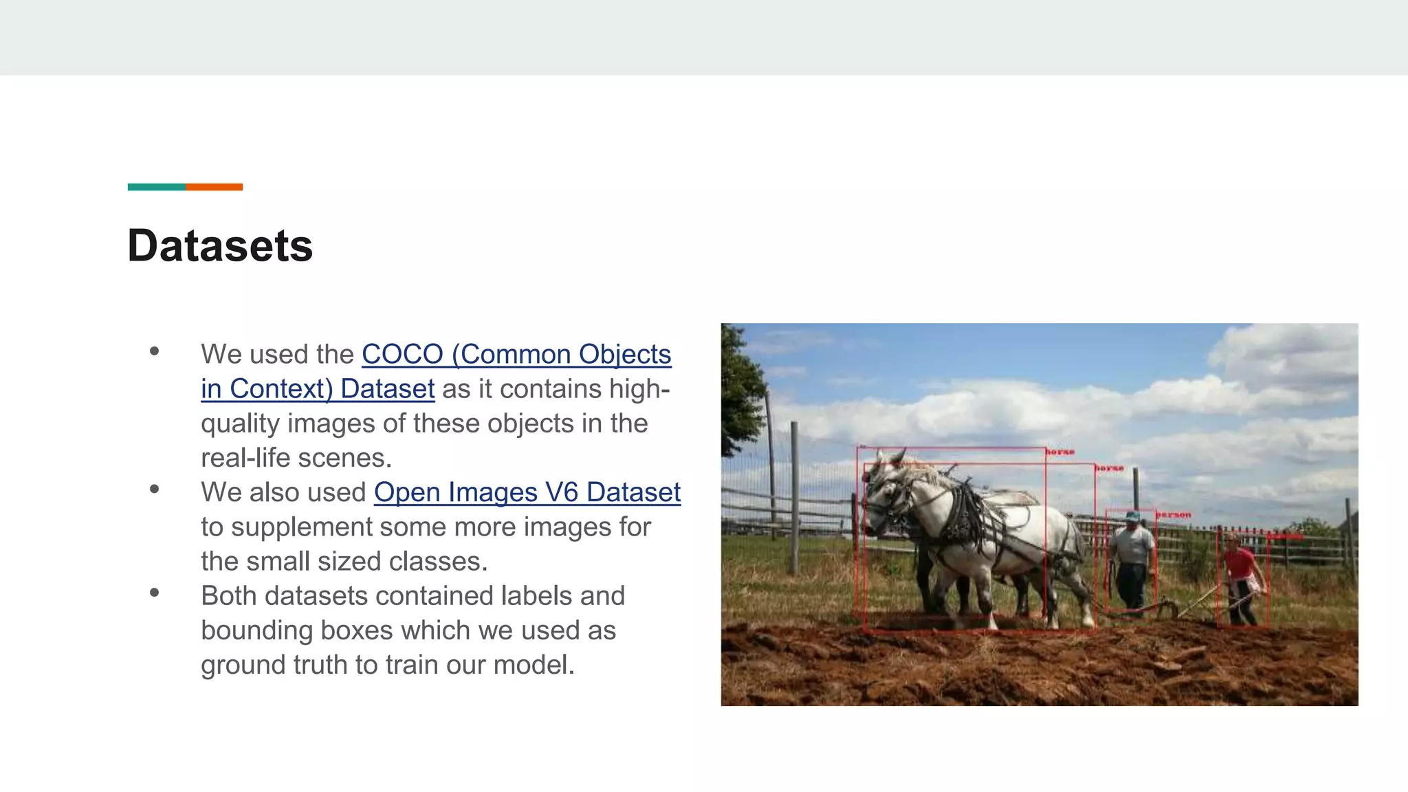 Datasets
• We used the COCO (Common Objects
in Context) Dataset as it contains high-
quality images of these objects in the
real-life scenes.
• We also used Open Images V6 Dataset
to supplement some more images for
the small sized classes.
• Both datasets contained labels and
bounding boxes which we used as
ground truth to train our model.
 