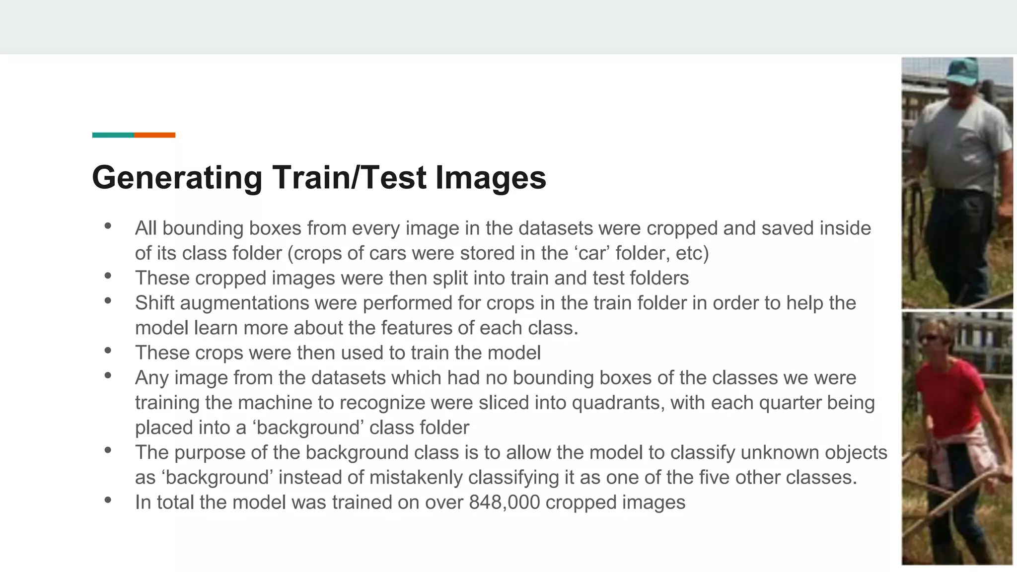 Generating Train/Test Images
• All bounding boxes from every image in the datasets were cropped and saved inside
of its class folder (crops of cars were stored in the ‘car’ folder, etc)
• These cropped images were then split into train and test folders
• Shift augmentations were performed for crops in the train folder in order to help the
model learn more about the features of each class.
• These crops were then used to train the model
• Any image from the datasets which had no bounding boxes of the classes we were
training the machine to recognize were sliced into quadrants, with each quarter being
placed into a ‘background’ class folder
• The purpose of the background class is to allow the model to classify unknown objects
as ‘background’ instead of mistakenly classifying it as one of the five other classes.
• In total the model was trained on over 848,000 cropped images
 