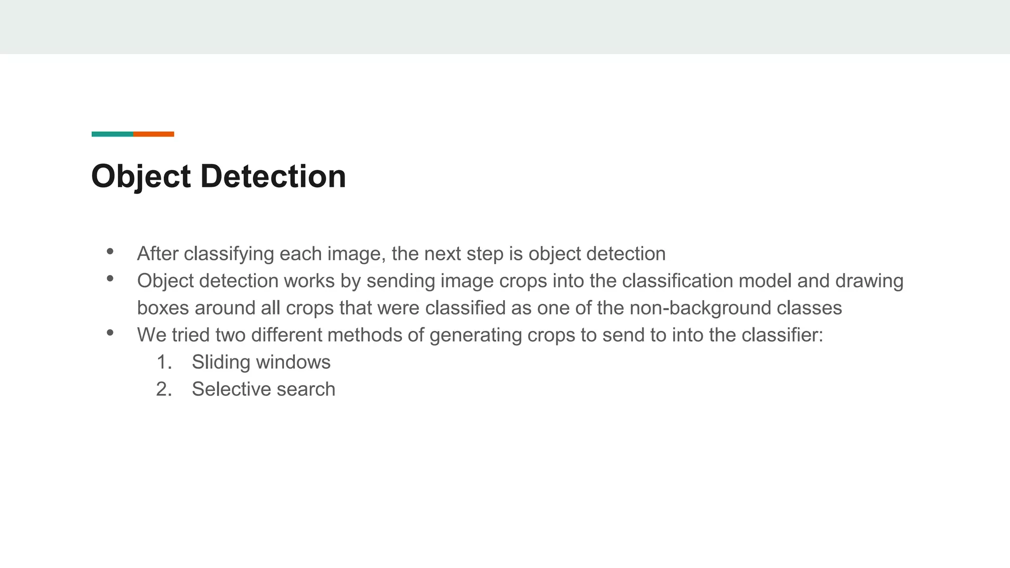 Object Detection
• After classifying each image, the next step is object detection
• Object detection works by sending image crops into the classification model and drawing
boxes around all crops that were classified as one of the non-background classes
• We tried two different methods of generating crops to send to into the classifier:
1. Sliding windows
2. Selective search
 