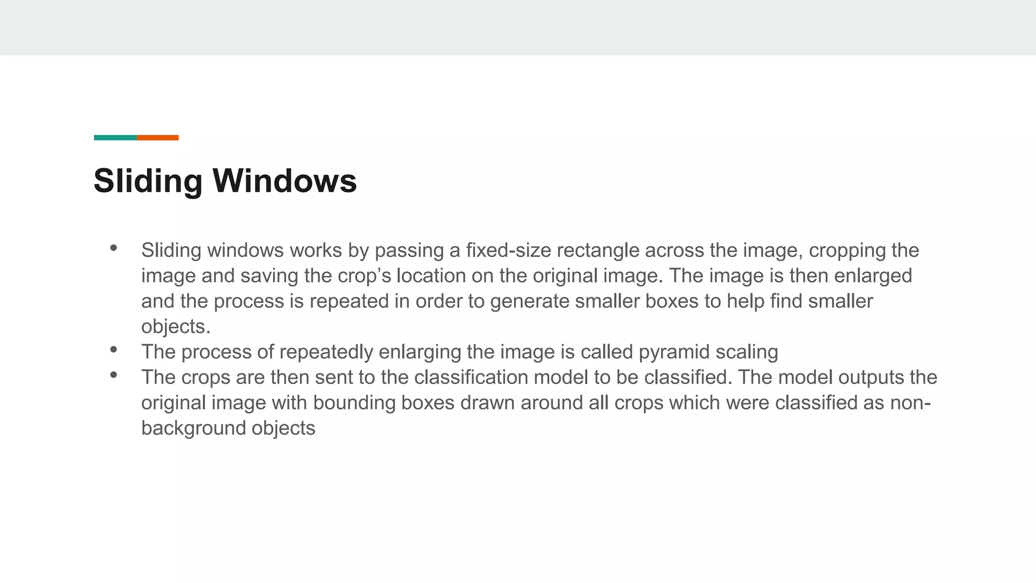 Sliding Windows
• Sliding windows works by passing a fixed-size rectangle across the image, cropping the
image and saving the crop’s location on the original image. The image is then enlarged
and the process is repeated in order to generate smaller boxes to help find smaller
objects.
• The process of repeatedly enlarging the image is called pyramid scaling
• The crops are then sent to the classification model to be classified. The model outputs the
original image with bounding boxes drawn around all crops which were classified as non-
background objects
 