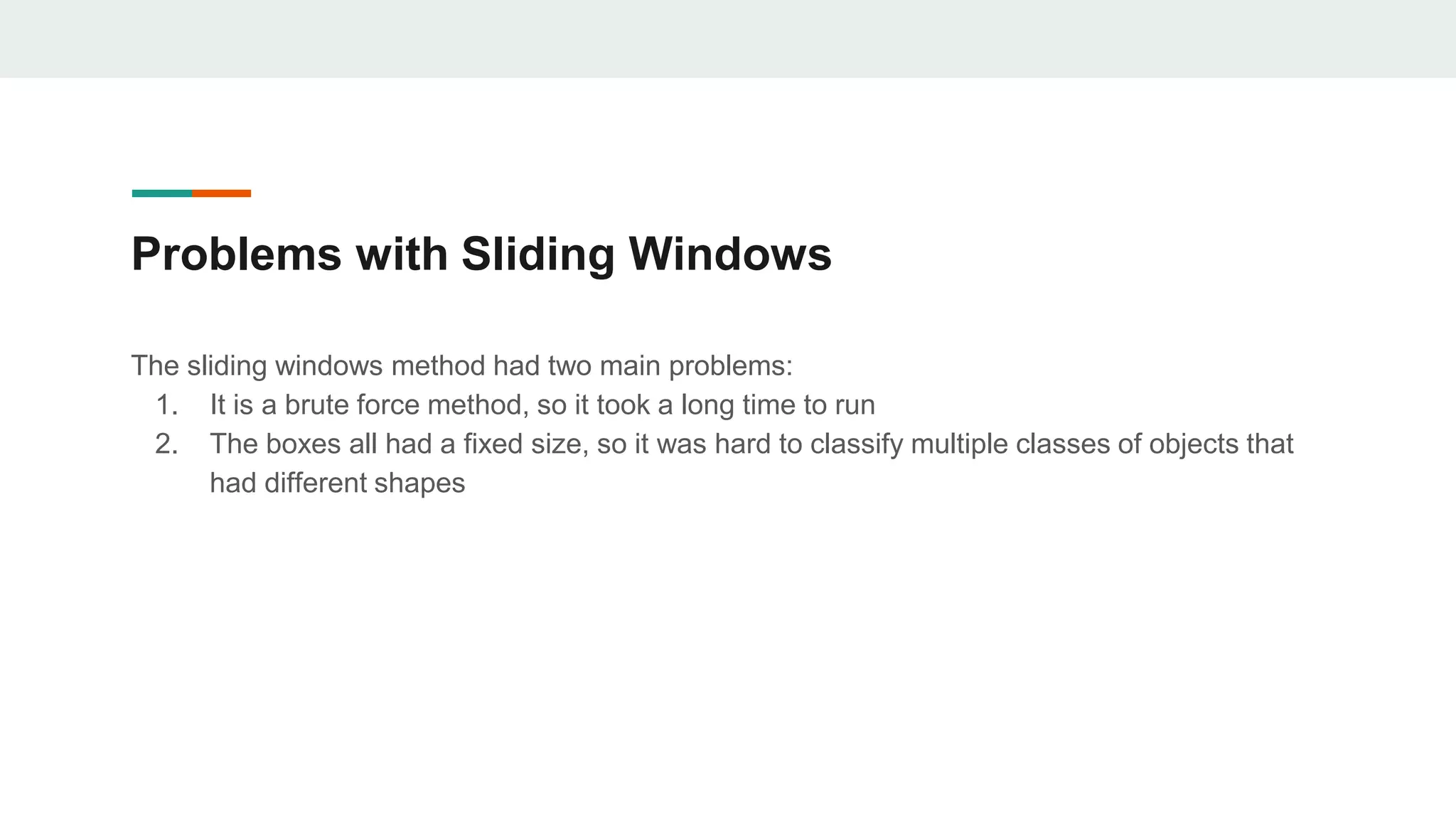 Problems with Sliding Windows
The sliding windows method had two main problems:
1. It is a brute force method, so it took a long time to run
2. The boxes all had a fixed size, so it was hard to classify multiple classes of objects that
had different shapes
 