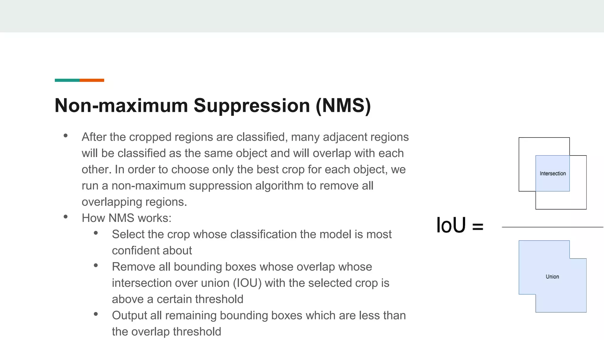 Non-maximum Suppression (NMS)
• After the cropped regions are classified, many adjacent regions
will be classified as the same object and will overlap with each
other. In order to choose only the best crop for each object, we
run a non-maximum suppression algorithm to remove all
overlapping regions.
• How NMS works:
• Select the crop whose classification the model is most
confident about
• Remove all bounding boxes whose overlap whose
intersection over union (IOU) with the selected crop is
above a certain threshold
• Output all remaining bounding boxes which are less than
the overlap threshold
 