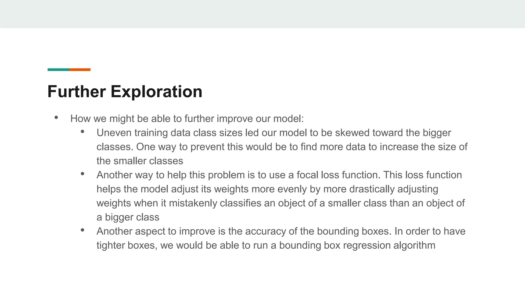 Further Exploration
• How we might be able to further improve our model:
• Uneven training data class sizes led our model to be skewed toward the bigger
classes. One way to prevent this would be to find more data to increase the size of
the smaller classes
• Another way to help this problem is to use a focal loss function. This loss function
helps the model adjust its weights more evenly by more drastically adjusting
weights when it mistakenly classifies an object of a smaller class than an object of
a bigger class
• Another aspect to improve is the accuracy of the bounding boxes. In order to have
tighter boxes, we would be able to run a bounding box regression algorithm
 