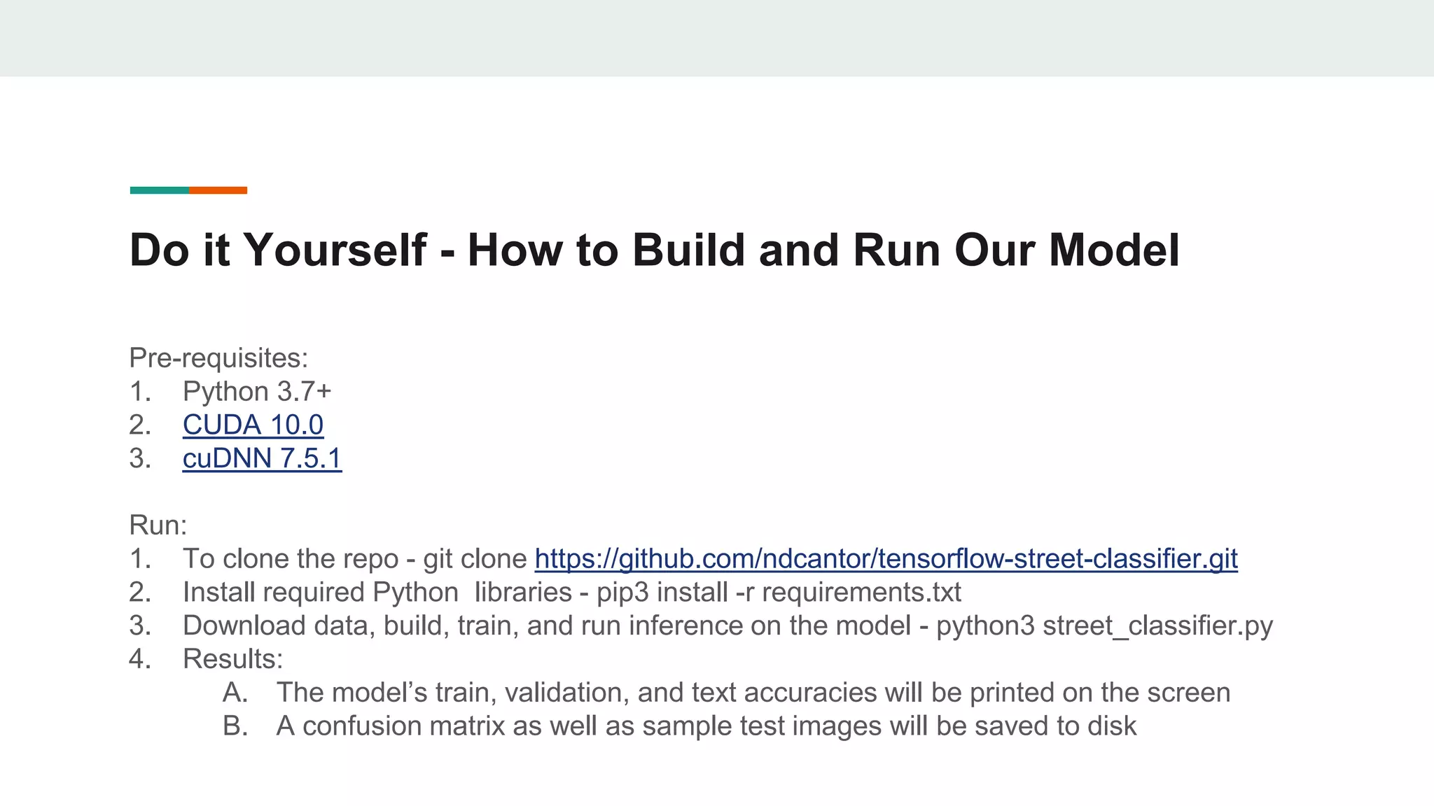 Do it Yourself - How to Build and Run Our Model
Pre-requisites:
1. Python 3.7+
2. CUDA 10.0
3. cuDNN 7.5.1
Run:
1. To clone the repo - git clone https://github.com/ndcantor/tensorflow-street-classifier.git
2. Install required Python libraries - pip3 install -r requirements.txt
3. Download data, build, train, and run inference on the model - python3 street_classifier.py
4. Results:
A. The model’s train, validation, and text accuracies will be printed on the screen
B. A confusion matrix as well as sample test images will be saved to disk
 