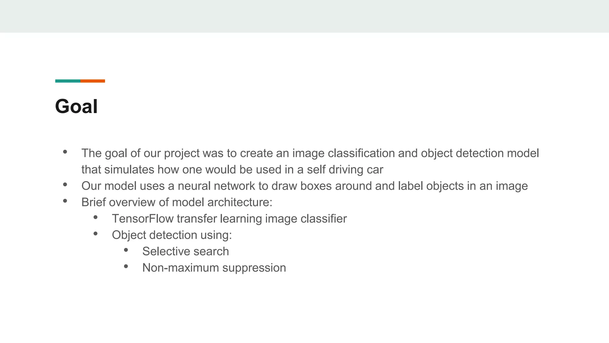 Goal
• The goal of our project was to create an image classification and object detection model
that simulates how one would be used in a self driving car
• Our model uses a neural network to draw boxes around and label objects in an image
• Brief overview of model architecture:
• TensorFlow transfer learning image classifier
• Object detection using:
• Selective search
• Non-maximum suppression
 