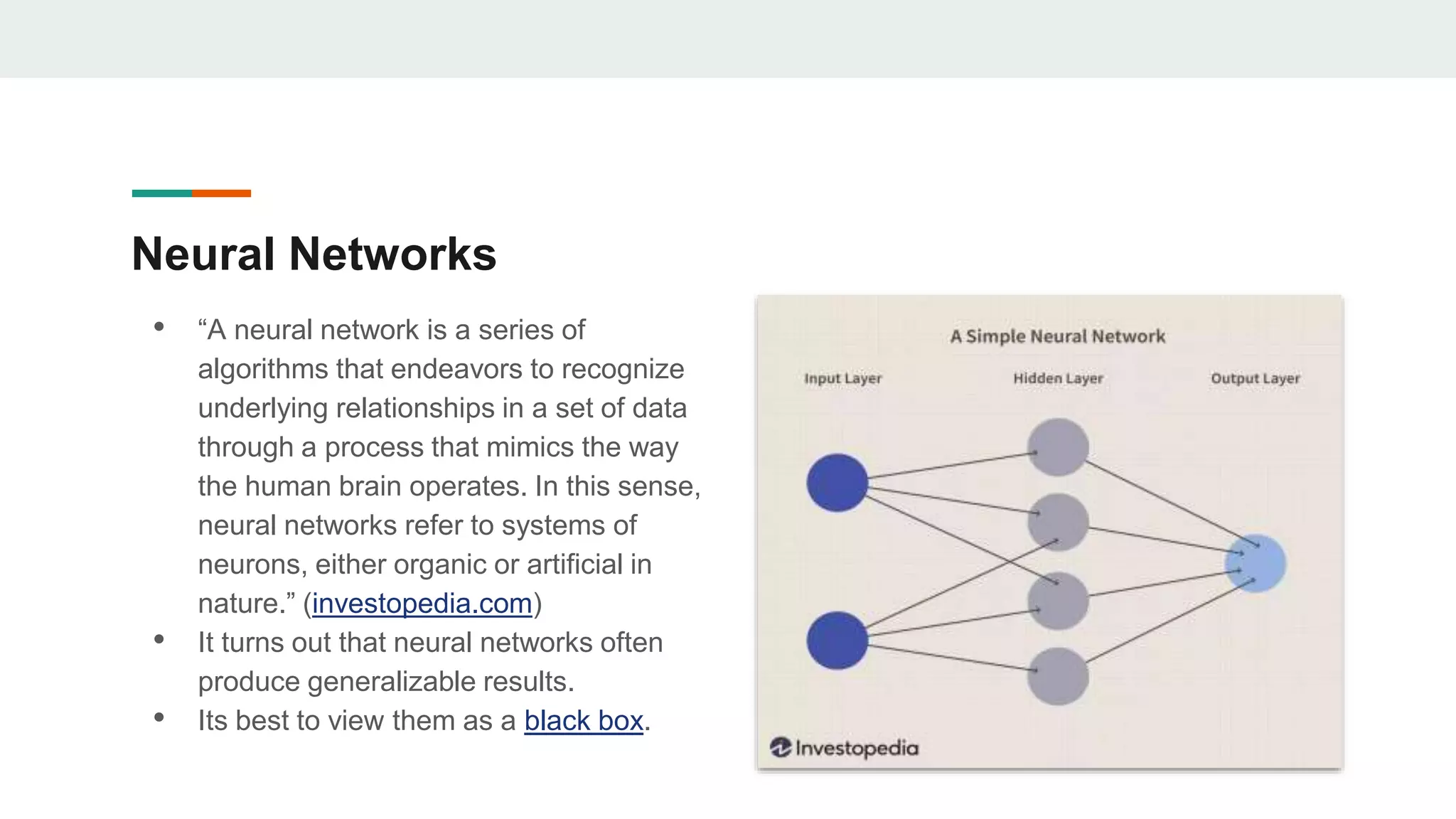 Neural Networks
• “A neural network is a series of
algorithms that endeavors to recognize
underlying relationships in a set of data
through a process that mimics the way
the human brain operates. In this sense,
neural networks refer to systems of
neurons, either organic or artificial in
nature.” (investopedia.com)
• It turns out that neural networks often
produce generalizable results.
• Its best to view them as a black box.
 