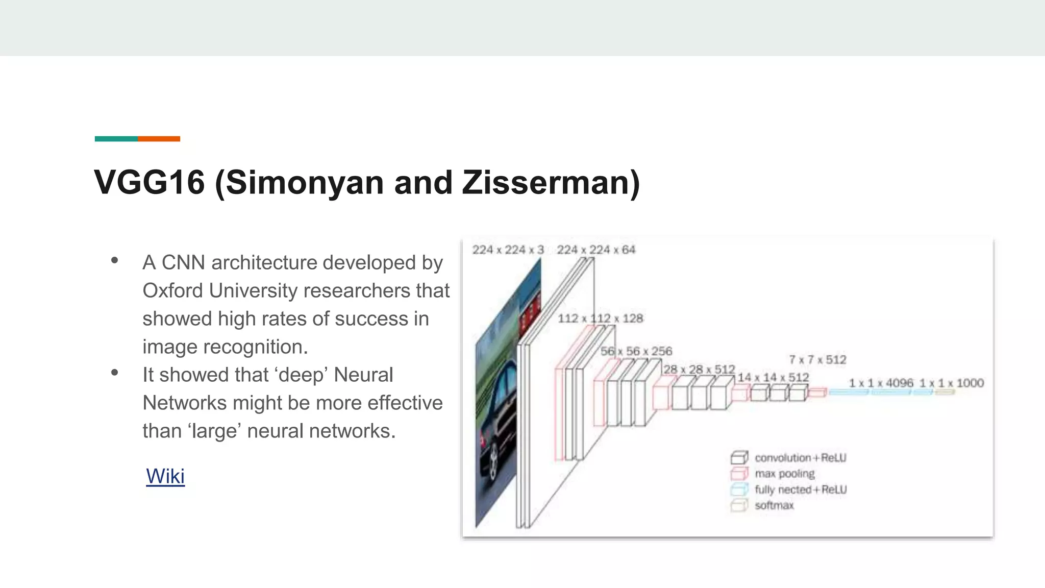 VGG16 (Simonyan and Zisserman)
• A CNN architecture developed by
Oxford University researchers that
showed high rates of success in
image recognition.
• It showed that ‘deep’ Neural
Networks might be more effective
than ‘large’ neural networks.
Wiki
 