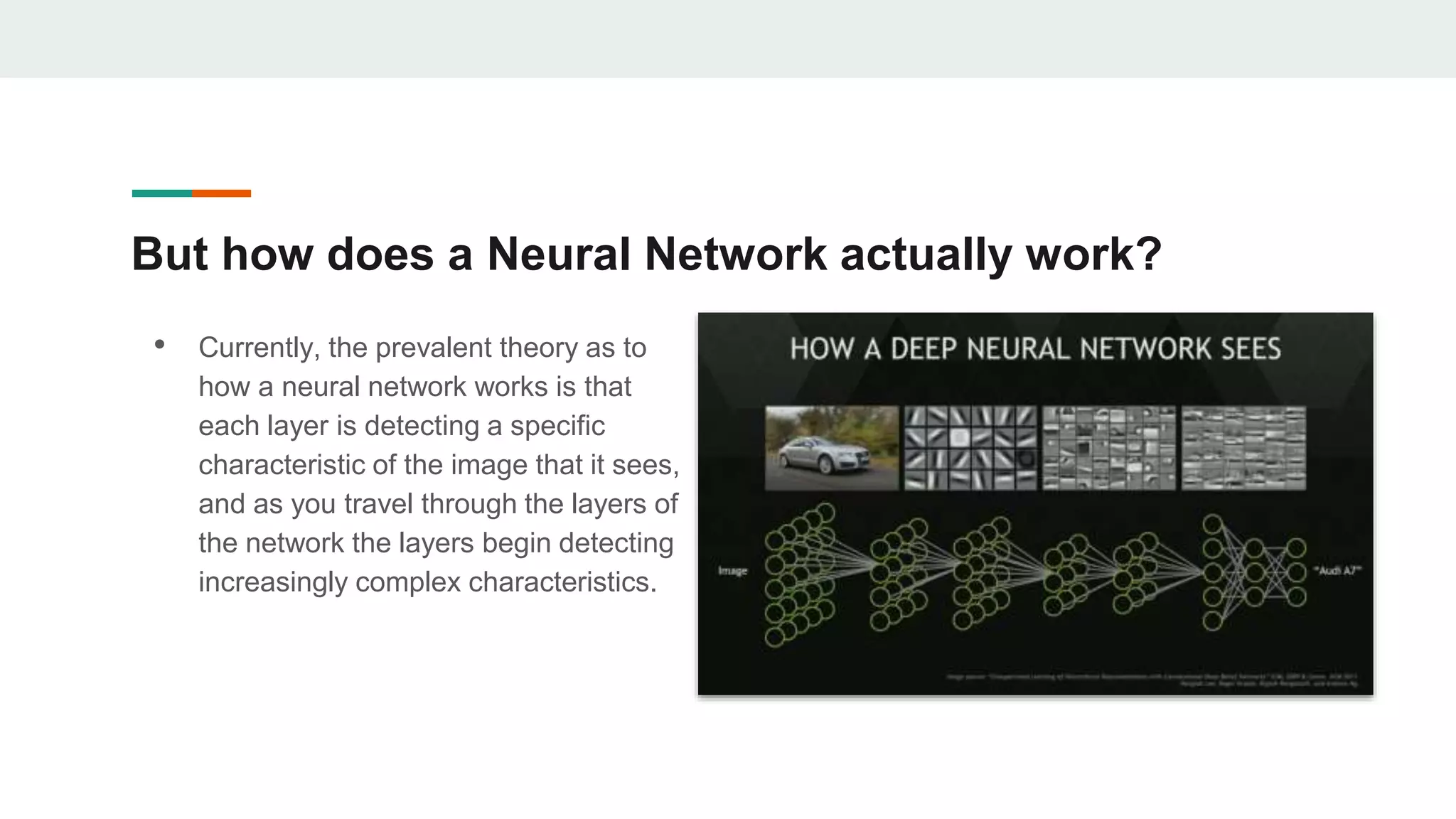 But how does a Neural Network actually work?
• Currently, the prevalent theory as to
how a neural network works is that
each layer is detecting a specific
characteristic of the image that it sees,
and as you travel through the layers of
the network the layers begin detecting
increasingly complex characteristics.
 