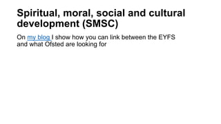 Spiritual, moral, social and cultural
development (SMSC)
On my blog I show how you can link between the EYFS
and what Ofst...
