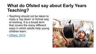 What do Ofsted say about Early Years
Teaching?
• Teaching should not be taken to
imply a ‘top down’ or formal way
of worki...