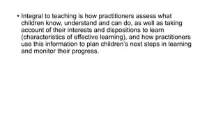 • Integral to teaching is how practitioners assess what
children know, understand and can do, as well as taking
account of...
