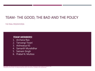 TEAM- THE GOOD, THE BAD AND THE POLICY
THE FINAL PRESENTATION
DISCLAIMER: THIS PRESENTATION WAS EXCLUSIVELY DONE FOR A POLICY WORKSHOP DONE UNDER THE AEGIS OF THE
TAKSHASHILA INSTITUTION. THE PRESENTATION INCLUDES HYPOTHETICAL SCENARIOS AND ASSUMPTIONS
TEAM MEMBERS:
1. Archana Rao
2. Tanvangi Tiwari
3. Aishwarya KS
4. Samarth Muralidhar
5. Satnam Singh
6. Prabal N. Muttoo
 