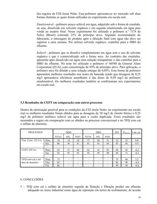TFQTEXTO



                 dos esgotos da ETE-Jesús Netto. Esse polímero apresenta-se no mercado sob duas
                 formas distintas as quais foram utilizadas no experimento em escala real.

                 Emulsionável - polímero pouco solúvel em água, adquirido sob a forma de emulsão,
                 ou seja, dissolvido em solvente orgânico e em seguida emulsionado em água para
                 venda ao usuário final. Nesse experimento foi utilizado o polímero n.º 7174 da
                 Nalco (Brasil) contendo 33% de princípio ativo. Segundo recomendação do
                 fabricante, a estocagem do produto após a diluição final com água não deve ser
                 superior a uma semana. Por utilizar solvente orgânico, contribui para a DBO do
                 efluente.

                 Solúvel - polímero que se dissolve completamente em água sem o uso de solvente
                 orgânico e que é comercializado sob a forma seca. Ao contrário das emulsões,
                 apresenta após dissolvido em água uma solução transparente e não contribui para a
                 DBO do efluente. No teste foi utilizado o polímero nº 60540 da General Alum
                 Corporation (EUA), com concentração de 95% de princípio ativo. Para aplicação, o
                 polímero seco foi diluído a uma solução estoque de 0,05%. Esta forma de polímero
                 apresentou melhores resultados nos testes de bancada sendo que dosagens de 0,25
                 mg/l apresentava eficiência semelhante à das doses de 0,50 mg/l do polímero
                 emulsionável. Os melhores resultados também se confirmaram nos experimentos
                 em escala real..




5.3 Resultados do CEPT em comparação com outros processos

Dentro da otimização possível para as condições da ETE-Jesús Netto, no experimento em escala
real os melhores resultados foram obtidos para as dosagens de 50 mg/l de cloreto férrico e 0,25
mg/l de polímero aniônico solúvel em água para a vazão duplicada. Esses resultados são
mostrados a seguir em comparação com os obtidos no processo convencional e no TFQ com cal
e sulfato de alumínio:

       PROCESSOS                        DQO                    DBO            SST   PTOTAL VAR. pH
                                TOTAL   SOL.   PART.   TOTAL   SOL.   PART.
 Trat. Conv. (25 l/s)   Prim.    34      14     54      37      20     51     52     22       0,0
                        Sec.     88      58     91      81      41     69     85     66       0,4

 CEPT (50 l/s)          Prim.    63      37     84      62      41     83     69     43      -0,2
                        Sec.     92      91     93      93      95     90     89     71      -0,3

 TFQ com cal e sul-     Prim.    73      -       -       -      -       -     35     86      3,5
 fato de alumínio       Flot.    85      -       -       -      -       -     86     99      -0,4
                        Filt.    86      -       -       -      -       -     99     99      -0,8




6. CONCLUSÕES

1 – TFQ com cal e sulfato de alumínio seguido de flotação e filtração produz um efluente
     adequado ao reuso industrial como água de reposição em torres de resfriamento, de acordo

                                                                                                10
 