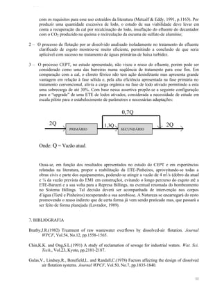 TFQTEXTO



     com os requisitos para esse uso extraídos da literatura (Metcalf & Eddy, 1991, p.1163). Por
     produzir uma quantidade excessiva de lodo, o estudo de sua viabilidade deve levar em
     conta a recuperação da cal por recalcinação do lodo, insuflação do efluente do decantador
     com o CO2 produzido na queima e recirculação da escuma de sulfato de alumínio;

2 – O processo de flotação por ar dissolvido analisado isoladamente no tratamento do efluente
     clarificado de esgoto mostrou-se muito eficiente, permitindo a conclusão de que seria
     aplicável com sucesso no tratamento de águas primárias de baixa turbidez.

3 – O processo CEPT, no estudo apresentado, não visou o reuso do efluente, porém pode ser
    considerado como uma das barreiras numa seqüência de tratamento para esse fim. Em
    comparação com a cal, o cloreto férrico não tem ação desinfetante mas apresenta grande
    vantagem em relação à fase sólida e, pela alta eficiência apresentada na fase primária no
    tratamento convencional, alivia a carga orgânica na fase de lodo ativado permitindo a esta
    uma sobrecarga de até 30%. Com base nessa assertiva propõe-se a seguinte configuração
    para o “upgrade” de uma ETE de lodos ativados, considerada a necessidade de estudo em
    escala piloto para o estabelecimento de parâmetros e necessárias adaptações:


                                                     0,7Q
           2Q                              1,3Q                               2Q
                       PRIMÁRIO                     SECUNDÁRIO



     Onde: Q = Vazão atual.


     Ousa-se, em função dos resultados apresentados no estudo do CEPT e em experiências
     relatadas na literatura, propor a reabilitação da ETE-Pinheiros, aproveitando-se todas a
     obras civis e parte dos equipamentos, podendo-se atingir a vazão de 4 m3 /s (dobro da atual
     e ¼ da vazão prevista do EM1 em construção), evitando o longo percurso do esgoto até a
     ETE-Barueri e a sua volta para a Represa Billings, na eventual retomada do bombeamento
     no Sistema Billings. Tal decisão deverá ser acompanhada de intervenção nos corpos
     d’água (Tietê e Pinheiros) recuperando a sua aerobiose. A Natureza se encarregará do resto
     promovendo o reuso indireto que de certa forma já vem sendo praticado mas, que passará a
     ser feito de forma planejada (Lavrador, 1989).


7. BIBLIOGRAFIA

Bratby,J.R.(1982) Treatment of raw wastewater overflows by dissolved-air flotation. Journal
       WPCF, Vol.54, No.12, pp.1558-1565.

Chin,K.K. and Ong,S.L.(1991) A study of reclamation of sewage for industrial waters. Wat. Sci.
       Tech., Vol.23, Kyoto, pp.2181-2187.

Gulas,V., Lindsey,R., Benefield,L. and Randall,C.(1978) Factors affecting the design of dissolved
       air flotation systems. Journal WPCF, Vol.50, No.7, pp.1835-1840.


                                                                                               11
 