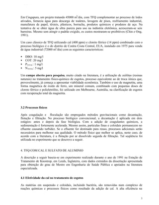 TFQTEXTO




Em Cingapura, um projeto tratando 45000 m3 /dia, com TFQ complementar ao processo de lodos
ativados, fornecia água para descarga de toaletes, lavagem de pisos, resfriamento industrial,
manufatura de papel, têxteis, plásticos, borracha, produtos químicos e produtos de aço. Na
tentativa de se obter água de ultra pureza para uso na indústria eletrônica, acresceram-se seis
barreiras. Mesmo sem atingir o padrão exigido, os custos mostraram-se proibitivos (Chin e Ong,
1991).

Um caso clássico de TFQ utilizando cal (400 ppm) e cloreto férrico (14 ppm) combinado com o
processo biológico é o do distrito de Contra Costa Central, EUA, instalado em 1975 para venda
de água industrial (72000 m3 /dia) com as seguintes características:

•   DBO: 10 mg/l
•   COT: 20 mg/l
•   PTOTAL : 1 mg/l
•   NTOTAL : 5 mg/l

Um campo aberto para pesquisa, muito citado na literatura, é a utilização de zeólitas (resinas
naturais) no tratamento físico-químico de esgotos, processo equivalente ao de troca iônica que,
provavelmente, já começa a apresentar viabilidade econômica. Também o uso de magnetita, uma
forma magnética de óxido de ferro, um mineral comum, combinado com pequenas doses de
cloreto férrico e polieletrólito, foi utilizado em Melbourne, Austrália, na clarificação de esgotos
com recuperação total da magnetita.



3.2 Processos físicos

Após coagulação e floculação são empregados métodos gravitacionais como decantação,
flotação e filtração. No processo biológico convencional, a decantação é aplicada em dois
estágios: antes e depois da fase biológica. Com a adição de coagulantes químicos, a
sedimentação é fortemente acelerada. Mesmo assim, partículas finas e coloidais permanecem no
efluente causando turbidez. Se o efluente for destinado para reuso, processos adicionais serão
necessários para melhorar sua qualidade. O método físico que melhor se aplica, neste caso, de
acordo com a literatura, é a flotação por ar dissolvido seguida de filtração. Tal seqüência foi
utilizada no experimento que se descreve a seguir.


4. TFQ COM CAL E SULFATO DE ALUMINIO

A descrição a seguir baseia-se em experimento realizado durante o ano de 1991 na Estação de
Tratamento de Knostrop, em Leeds, Inglaterra, com dados extraídos da dissertação apresentada
para obtenção do grau de Mestre em Engenharia de Saúde Pública e apoiados na literatura
especializada.


4.1 Efetividade da cal no tratamento de esgotos

As matérias em suspensão e coloidais, incluindo bactéria, são removidas num complexo de
reações químicas e processos físicos como resultado da adição de cal. A alta eficiência na


                                                                                                  3
 