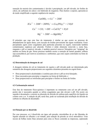 TFQTEXTO



remoção da maioria dos contaminantes é devida à precipitação, em pH elevado, do fosfato de
cálcio, do carbonato de cálcio e do hidróxido de magnésio. Para ilustrar o exposto, apresenta-se
de modo simplificado a seguinte seqüência de reações:


                                 Ca(OH)2 → Ca++ + 2OH -

                   3Ca++ + 2OH- + 2HPO4 -- → Ca3 (PO4)2↓ + 2 H2O

                         Ca++ + CO3 - + OH- → CaCO3↓ + H2 O

                                 Mg++ + 2OH - → Mg(OH)2↓

O princípio que rege esta fase do tratamento é similar ao que ocorre no processo de
abrandamento de águas duras, com exceção do fosfato proveniente das águas residuárias. Esses
precipitados agem como coagulantes para partículas presentes no esgoto, removendo também
contaminantes orgânicos por adsorsão. Fósforo é então altamente removido e, nesta fase,
enquanto o pH se mantiver elevado, é também possível remover Nitrogênio por “stripping” da
amônia na forma de gás. Nesse processo também ocorre a remoção de metais pesados, embora
seja aconselhável, por motivos econômicos e ambientais, que estes sejam controlados na fonte de
produção.


4.2 Determinação da dosagem de cal

A dosagem mínima de cal no tratamento de esgotos a pH elevado pode ser determinada pela
somatória das dosagens proporcionais aos seguintes elementos presentes no esgoto bruto:

•   Dose proporcional à alcalinidade e à amônia para elevar o pH ao nível desejado;
•   Dose necessária para precipitar o magnésio na forma de hidróxido; e
•   Dose proporcional ao ortofosfato para precipitar o fósforo na forma de fosfato.


4.3 Carbonatação natural

Esta fase do tratamento físico-químico é importante no tratamento com cal em pH elevado,
porém não é necessária quando se utiliza coagulantes que não elevam o pH. Ela ocorre em
seguida à decantação e consiste na absorção do dióxido de carbono pela superfície do líquido em
contato com o ar. A redução do pH, nesta fase, pode ser acelerada pela insuflação de dióxido de
carbono no efluente do decantador.




4.4 Flotação por ar dissolvido

Por esse processo, ar é dissolvido em água sob pressão; microbolhas de ar são liberadas do
líquido saturado no efluente a ser tratado, pela redução da pressão ao nível atmosférico. Uma
nuvem de bolhas muito finas arrastam para cima os flocos contendo as impurezas, capturando

                                                                                               4
 