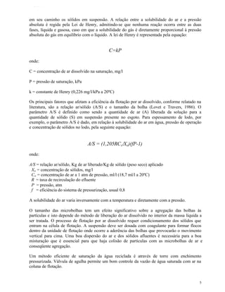 TFQTEXTO



em seu caminho os sólidos em suspensão. A relação entre a solubilidade do ar e a pressão
absoluta é regida pela Lei de Henry, admitindo-se que nenhuma reação ocorra entre as duas
fases, líquida e gasosa, caso em que a solubilidade do gás é diretamente proporcional à pressão
absoluta do gás em equilíbrio com o líquido. A lei de Henry é representada pela equação:


                                             C=kP

onde:

C = concentração de ar dissolvido na saturação, mg/l

P = pressão de saturação, kPa

k = constante de Henry (0,226 mg/l/kPa a 20ºC)

Os principais fatores que afetam a eficiência da flotação por ar dissolvido, conforme relatado na
literatura, são a relação ar/sólido (A/S) e o tamanho da bolha (Lovet e Travers, 1986). O
parâmetro A/S é definido como sendo a quantidade de ar (A) liberada da solução para a
quantidade de sólido (S) em suspensão presente no esgoto. Para espessamento de lodo, por
exemplo, o parâmetro A/S é dado, em relação à solubilidade do ar em água, pressão de operação
e concentração de sólidos no lodo, pela seguinte equação:


                                 A/S = (1,205RC s/Xo)(fP-1)
onde:

A/S = relação ar/sólido, Kg de ar liberado/Kg de sólido (peso seco) aplicado
 Xo = concentração de sólidos, mg/l
 Co = concentração de ar a 1 atm de pressão, ml/l (18,7 ml/l a 20ºC)
 R = taxa de recirculação do efluente
 P = pressão, atm
 f = eficiência do sistema de pressurização, usual 0,8

A solubilidade do ar varia inversamente com a temperatura e diretamente com a pressão.

O tamanho das microbolhas tem um efeito significativo sobre a agregação das bolhas às
partículas e isto depende do método de liberação do ar dissolvido no interior da massa líquida a
ser tratada. O processo de flotação por ar dissolvido requer condicionamento dos sólidos que
entram na célula de flotação. A suspensão deve ser dosada com coagulante para formar flocos
dentro da unidade de flotação onde ocorre a aderência das bolhas que provocarão o movimento
vertical para cima. Uma boa dispersão do ar e dos sólidos afluentes é necessária para a boa
misturação que é essencial para que haja colisão de partículas com as microbolhas de ar e
conseqüente agregação.

Um método eficiente de saturação da água reciclada é através de torre com enchimento
pressurizada. Válvula de agulha permite um bom controle da vazão de água saturada com ar na
coluna de flotação.


                                                                                                5
 