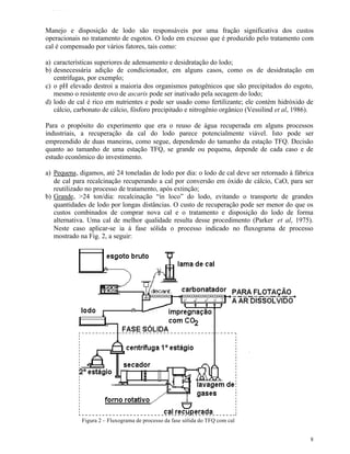 TFQTEXTO



Manejo e disposição de lodo são responsáveis por uma fração significativa dos custos
operacionais no tratamento de esgotos. O lodo em excesso que é produzido pelo tratamento com
cal é compensado por vários fatores, tais como:

a) características superiores de adensamento e desidratação do lodo;
b) desnecessária adição de condicionador, em alguns casos, como os de desidratação em
   centrífugas, por exemplo;
c) o pH elevado destroi a maioria dos organismos patogênicos que são precipitados do esgoto,
   mesmo o resistente ovo de ascaris pode ser inativado pela secagem do lodo;
d) lodo de cal é rico em nutrientes e pode ser usado como fertilizante; ele contém hidróxido de
   cálcio, carbonato de cálcio, fósforo precipitado e nitrogênio orgânico (Vessilind et al, 1986).

Para o propósito do experimento que era o reuso de água recuperada em alguns processos
industriais, a recuperação da cal do lodo parece potencialmente viável. Isto pode ser
empreendido de duas maneiras, como segue, dependendo do tamanho da estação TFQ. Decisão
quanto ao tamanho de uma estação TFQ, se grande ou pequena, depende de cada caso e de
estudo econômico do investimento.

a) Pequena, digamos, até 24 toneladas de lodo por dia: o lodo de cal deve ser retornado à fábrica
   de cal para recalcinação recuperando a cal por conversão em óxido de cálcio, CaO, para ser
   reutilizado no processo de tratamento, após extinção;
b) Grande, >24 ton/dia: recalcinação “in loco” do lodo, evitando o transporte de grandes
   quantidades de lodo por longas distâncias. O custo de recuperação pode ser menor do que os
   custos combinados de comprar nova cal e o tratamento e disposição do lodo de forma
   alternativa. Uma cal de melhor qualidade resulta desse procedimento (Parker et al, 1975).
   Neste caso aplicar-se ia à fase sólida o processo indicado no fluxograma de processo
   mostrado na Fig. 2, a seguir:




             Figura 2 – Fluxograma de processo da fase sólida do TFQ com cal


                                                                                                8
 