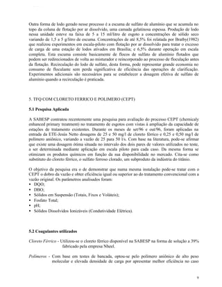TFQTEXTO




Outra forma de lodo gerado nesse processo é a escuma de sulfato de alumínio que se acumula no
topo da coluna de flotação por ar dissolvido, uma camada gelatinosa espessa. Produção de lodo
nessa unidade esteve na faixa de 5 a 15 ml/litro de esgoto a concentrações de sólido seco
variando de 1,5 a 5 g/litro de escuma. Concentrações de até 8,5% foi relatada por Bratby(1982)
que realizou experimentos em escala-piloto com flotação por ar dissolvido para tratar o excesso
de carga de uma estação de lodos ativados em Brasília; e 6,5% durante operação em escala
completa. Esta escuma consiste basicamente de flocos de sulfato de alumínio flotados que
podem ser redirecionados de volta ao misturador e reincorporado ao processo de floculação antes
da flotação. Recirculação do lodo de sulfato, desta forma, pode representar grande economia no
consumo de floculante sem perda significativa de eficiência das operações de clarificação.
Experimentos adicionais são necessários para se estabelecer a dosagem efetiva de sulfato de
alumínio quando a recirculação é praticada.



5. TFQ COM CLORETO FERRICO E POLIMERO (CEPT)

5.1 Pesquisa Aplicada

A SABESP contratou recentemente uma pesquisa para avaliação do processo CEPT (chemicaly
enhanced primary treatment) no tratamento de esgotos com vistas à ampliação da capacidade de
estações de tratamento existentes. Durante os meses de set/96 e out/96, foram aplicadas na
entrada da ETE-Jesús Netto dosagens de 25 e 50 mg/l de cloreto férrico e 0,25 e 0,50 mg/l de
polímero aniônico, variando a vazão de 25 para 50 l/s. Com base na literatura, pode-se afirmar
que existe uma dosagem ótima situada no intervalo dos dois pares de valores utilizados no teste,
a ser determinada mediante aplicação em escala piloto para cada caso. Da mesma forma se
otimizam os produtos químicos em função da sua disponibilidade no mercado. Cita-se como
substituto do cloreto férrico, o sulfato ferroso clorado, um subproduto da indústria do titânio.

O objetivo da pesquisa era o de demonstrar que numa mesma instalação pode-se tratar com o
CEPT o dobro da vazão e obter eficiência igual ou superior ao do tratamento convencional com a
vazão original. Os parâmetros analisados foram:
• DQO;
• DBO;
• Sólidos em Suspensão (Totais, Fixos e Voláteis);
• Fosfato Total;
• pH;
• Sólidos Dissolvidos Ionizáveis (Condutividade Elétrica).



5.2 Coagulantes utilizados

Cloreto Férrico - Utilizou-se o cloreto férrico disponível na SABESP na forma de solução a 39%
                   fabricado pela empresa Nheel.

Polímeros - Com base em testes de bancada, optou-se pelo polímero aniônico de alto peso
            molecular e elevada densidade de carga por apresentar melhor eficiência no caso


                                                                                              9
 