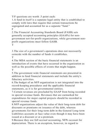 T/F questions are worth .5 point each:
1.A fund in itself is a separate legal entity that is established to
comply with laws that require that certain transactions be
segregated and accounted for as a separate "fund."
F
2.The Financial Accounting Standards Board (FASB) sets
generally accepted accounting principles (GAAPs) for non-
government not-for-profit organizations, while government non-
profit organizations must follow GASB.
T
3.The size of a government's operations does not necessarily
coincide with the number of funds it establishes.
T
4.The MDA section of the basic financial statements is an
introduction of events that have occurred in the organization as
well as the possible effects of events that might happen.
T
5.The government wide financial statements are presented in
addition to fund financial statements and include the entity's
fiduciary activities.
6.The budget of an NFP organization is not integrated into the
record-keeping procedures and the applicable financial
statements, as it is for governmental entities.
7.Certain revenues are precluded by GAAP from being recorded
in special revenue funds. Revenues that are earmarked for
expenditures for major capital projects should be recorded in
special revenue funds.
8.NFP organizations adjust the value of their long-term debt for
discounts or premiums on issuance of the debt, whereas
governments list their long-term debt in the General Long-term
Liabilities accounts at face value even though it may have been
issued at a discount or at a premium.
9.Because they use full accrual accounting, NFPs account for
depreciation. There is an exception, however, in regard to
 