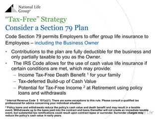 “Tax-Free” Strategy
Consider a Section 79 Plan
Code Section 79 permits Employers to offer group life insurance to
Employees – including the Business Owner

• Contributions to the plan are fully deductible for the business and
only partially taxable to you as the Owner.
• The IRS Code allows for the use of cash value life insurance if
certain conditions are met, which may provide:
– Income Tax-Free Death Benefit 1 for your family
– Tax-deferred Build-up of Cash Value
– Potential for Tax-Free Income 2 at Retirement using policy
loans and withdrawals
Revenue Code § 101(a)(1). There are some exceptions to this rule. Please consult a qualified tax
professional for advice concerning your individual situation.
1 Internal

Policy loans and withdrawals reduce the policy’s cash value and death benefit and may result in a taxable
event. Withdrawals up to the basis paid into the contract and loans thereafter will not create an immediate taxable
event, but substantial tax ramifications could result upon contract lapse or surrender. Surrender charges may
reduce the policy's cash value in early years.
2

 