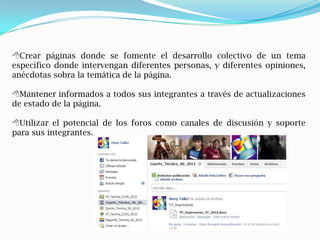 Crear páginas donde se fomente el desarrollo colectivo de un tema
específico donde intervengan diferentes personas, y diferentes opiniones,
anécdotas sobra la temática de la página.

Mantener informados a todos sus integrantes a través de actualizaciones
de estado de la página.

Utilizar el potencial de los foros como canales de discusión y soporte
para sus integrantes.
 