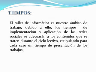 El taller de informática es nuestro ámbito de
trabajo, debido a ello, los tiempos            de
implementación y aplicación de las redes
sociales se adecuarán a los contenidos que se
traten durante el ciclo lectivo, estipulando para
cada caso un tiempo de presentación de los
trabajos.
 