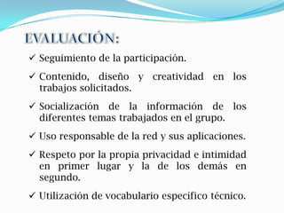  Seguimiento de la participación.
 Contenido, diseño y creatividad en los
  trabajos solicitados.
 Socialización de la información de los
  diferentes temas trabajados en el grupo.
 Uso responsable de la red y sus aplicaciones.
 Respeto por la propia privacidad e intimidad
  en primer lugar y la de los demás en
  segundo.
 Utilización de vocabulario específico técnico.
 