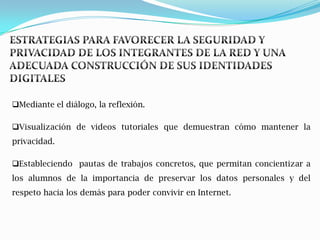 Mediante el diálogo, la reflexión.

Visualización de videos tutoriales que demuestran cómo mantener la
privacidad.

Estableciendo pautas de trabajos concretos, que permitan concientizar a
los alumnos de la importancia de preservar los datos personales y del
respeto hacia los demás para poder convivir en Internet.
 