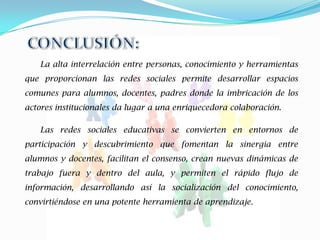 La alta interrelación entre personas, conocimiento y herramientas
que proporcionan las redes sociales permite desarrollar espacios
comunes para alumnos, docentes, padres donde la imbricación de los
actores institucionales da lugar a una enriquecedora colaboración.

   Las redes sociales educativas se convierten en entornos de
participación y descubrimiento que fomentan la sinergia entre
alumnos y docentes, facilitan el consenso, crean nuevas dinámicas de
trabajo fuera y dentro del aula, y permiten el rápido flujo de
información, desarrollando así la socialización del conocimiento,
convirtiéndose en una potente herramienta de aprendizaje.
 