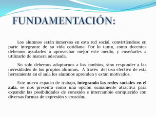 Los alumnos están inmersos en esta red social, convirtiéndose en
parte integrante de su vida cotidiana. Por lo tanto, como docentes
debemos ayudarles a aprovechar mejor este medio, y enseñarles a
utilizarlo de manera adecuada.

     No solo debemos adaptarnos a los cambios, sino responder a las
necesidades de los propios alumnos. A través del uso efectivo de esta
herramienta en el aula los alumnos aprenden y están motivados.

     Este nuevo espacio de trabajo, integrando las redes sociales en el
aula, se nos presenta como una opción sumamente atractiva para
expandir las posibilidades de conexión e intercambio enriquecido con
diversas formas de expresión y creación.
 