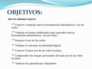 Que los alumnos logren:

  Conocer y manejar nuevas herramientas informáticas y de las
  redes.

  Trabajar en forma colaborativa para aprender nuevas
  herramientas informáticas y de las redes.

  Integrar el uso de las redes.
  Trabajar el concepto de identidad digital.
  Conocer el buen uso de las redes sociales.
  Comprender los riesgos potenciales del mal uso de las redes
  Sociales.

  Analizar los aprendizajes adquiridos.
 