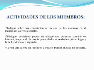 Indagar sobre los conocimientos previos de los alumnos en el
manejo de las redes sociales.

Dialogar, establecer pautas de trabajo que permitan convivir en
Internet, respetando la propia privacidad e intimidad en primer lugar y
la de los demás en segundo.

 Crear una cuenta en Facebook y otra en Twitter en caso no poseerla.
 