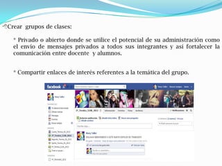 Crear grupos de clases:

   * Privado o abierto donde se utilice el potencial de su administración como
   el envío de mensajes privados a todos sus integrantes y así fortalecer la
   comunicación entre docente y alumnos.


   * Compartir enlaces de interés referentes a la temática del grupo.
 