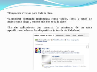 Programar eventos para toda la clase.

Compartir contenido multimedia como videos, fotos, y sitios de
interés como blogs y mucho más con toda la clase.

Instalar aplicaciones que permitan la enseñanza de un tema
específico como lo son las diapositivas (a través de Slideshare).
 