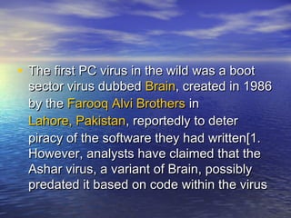 • The first PC vviirruuss iinn tthhee wwiilldd wwaass aa bboooott 
sseeccttoorr vviirruuss dduubbbbeedd BBrraaiinn,, ccrreeaatteedd iinn 1199886 
bbyy tthhee FFaarrooooqq AAllvvii BBrrootthheerrss iinn 
LLaahhoorree,, PPaakkiissttaann,, rreeppoorrtteeddllyy ttoo ddeetteerr 
ppiirraaccyy ooff tthhee ssooffttwwaarree tthheeyy hhaadd wwrriitttteenn[[11.. 
HHoowweevveerr,, aannaallyyssttss hhaavvee ccllaaiimmeedd tthhaatt tthhee 
AAsshhaarr vviirruuss,, aa vvaarriiaanntt ooff BBrraaiinn,, ppoossssiibbllyy 
pprreeddaatteedd iitt bbaasseedd oonn ccooddee wwiitthhiinn tthhee vviirruuss 
 