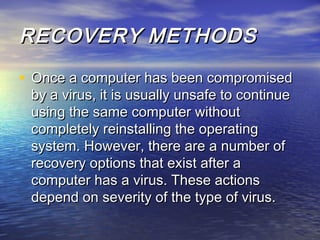 RREECCOOVVEERRYY MMEETTHHOODDSS 
• OOnnccee aa ccoommppuutteerr hhaass bbeeeenn ccoommpprroommiisseedd 
bbyy aa vviirruuss,, iitt iiss uussuuaallllyy uunnssaaffee ttoo ccoonnttiinnuuee 
uussiinngg tthhee ssaammee ccoommppuutteerr wwiitthhoouutt 
ccoommpplleetteellyy rreeiinnssttaalllliinngg tthhee ooppeerraattiinngg 
ssyysstteemm.. HHoowweevveerr,, tthheerree aarree aa nnuummbbeerr ooff 
rreeccoovveerryy ooppttiioonnss tthhaatt eexxiisstt aafftteerr aa 
ccoommppuutteerr hhaass aa vviirruuss.. TThheessee aaccttiioonnss 
ddeeppeenndd oonn sseevveerriittyy ooff tthhee ttyyppee ooff vviirruuss.. 
 