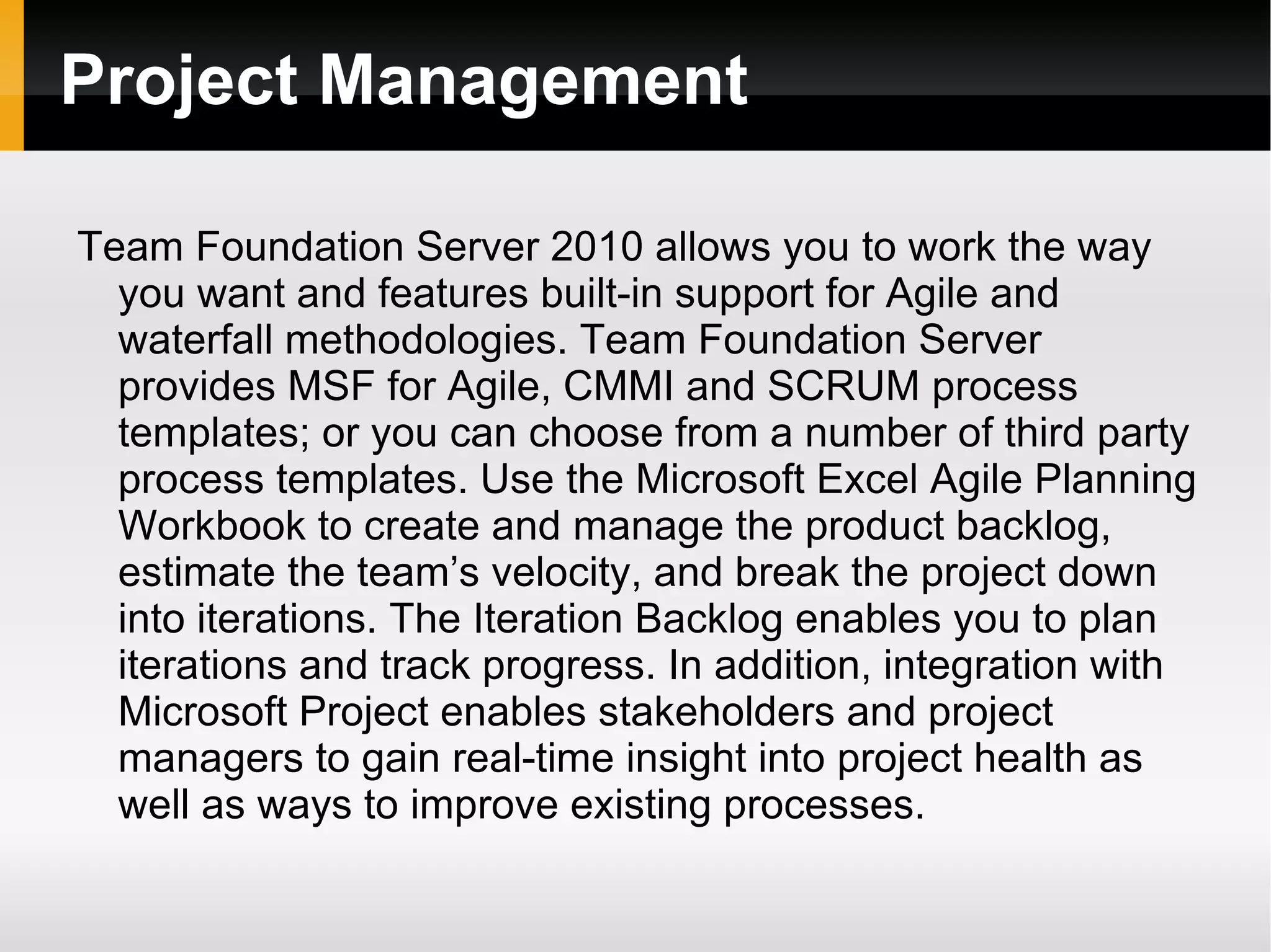 Project Management Team Foundation Server 2010 allows you to work the way you want and features built-in support for Agile and waterfall methodologies. Team Foundation Server provides MSF for Agile, CMMI and SCRUM process templates; or you can choose from a number of third party process templates. Use the Microsoft Excel Agile Planning Workbook to create and manage the product backlog, estimate the team’s velocity, and break the project down into iterations. The Iteration Backlog enables you to plan iterations and track progress. In addition, integration with Microsoft Project enables stakeholders and project managers to gain real-time insight into project health as well as ways to improve existing processes.  