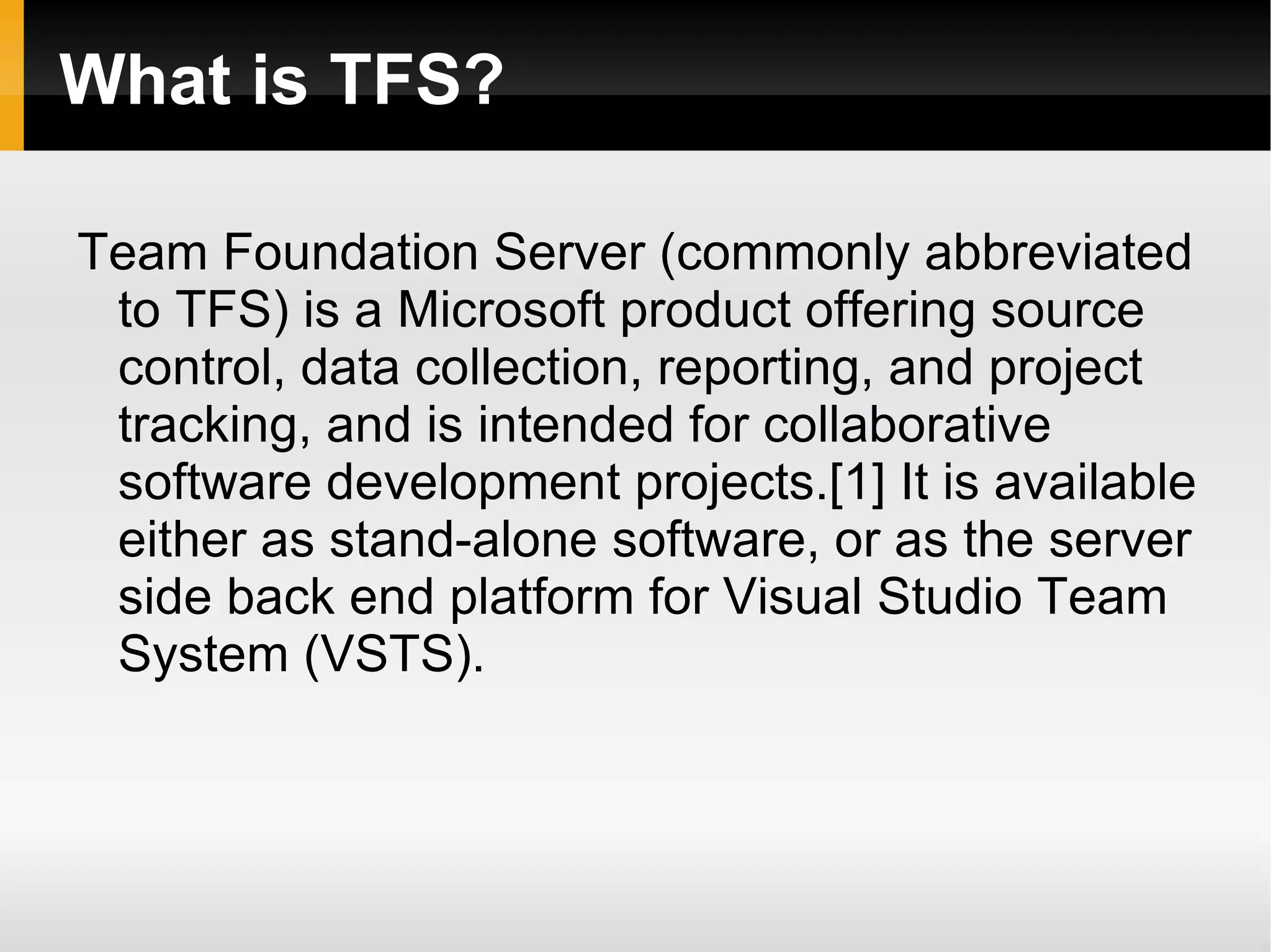 What is TFS? Team Foundation Server (commonly abbreviated to TFS) is a Microsoft product offering source control, data collection, reporting, and project tracking, and is intended for collaborative software development projects.[1] It is available either as stand-alone software, or as the server side back end platform for Visual Studio Team System (VSTS). 