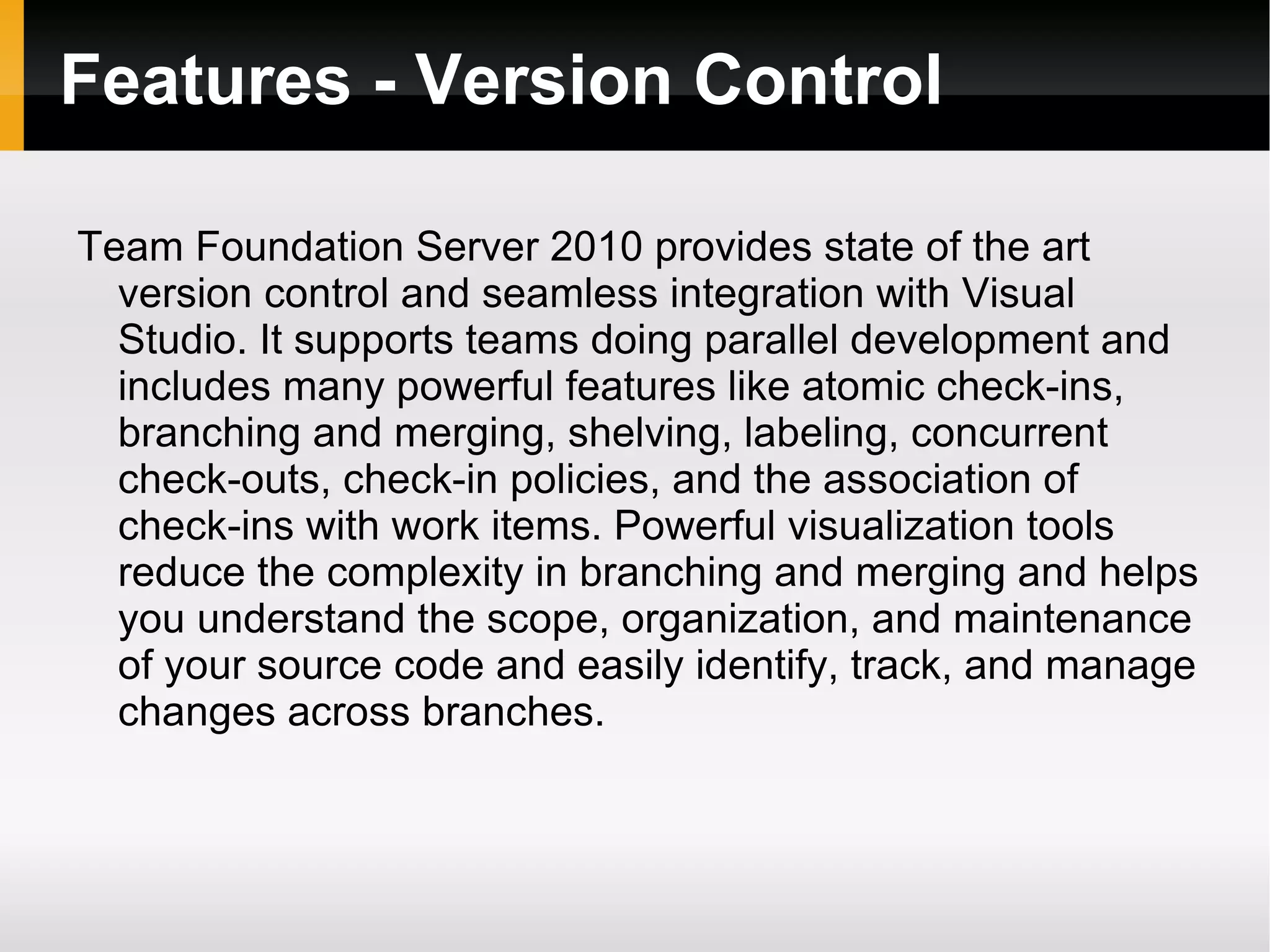 Features - Version Control Team Foundation Server 2010 provides state of the art version control and seamless integration with Visual Studio. It supports teams doing parallel development and includes many powerful features like atomic check-ins, branching and merging, shelving, labeling, concurrent check-outs, check-in policies, and the association of check-ins with work items. Powerful visualization tools reduce the complexity in branching and merging and helps you understand the scope, organization, and maintenance of your source code and easily identify, track, and manage changes across branches. 