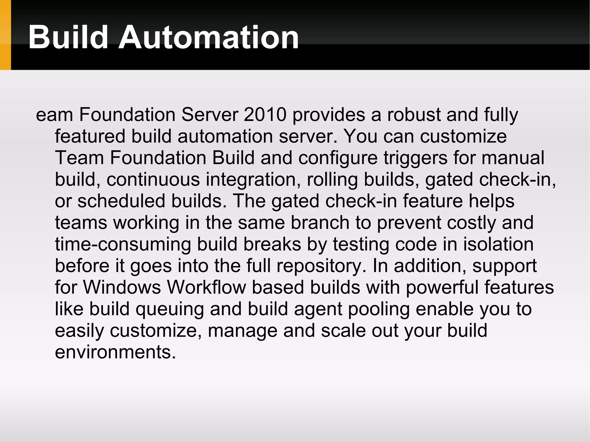 Build Automation eam Foundation Server 2010 provides a robust and fully featured build automation server. You can customize Team Foundation Build and configure triggers for manual build, continuous integration, rolling builds, gated check-in, or scheduled builds. The gated check-in feature helps teams working in the same branch to prevent costly and time-consuming build breaks by testing code in isolation before it goes into the full repository. In addition, support for Windows Workflow based builds with powerful features like build queuing and build agent pooling enable you to easily customize, manage and scale out your build environments. 