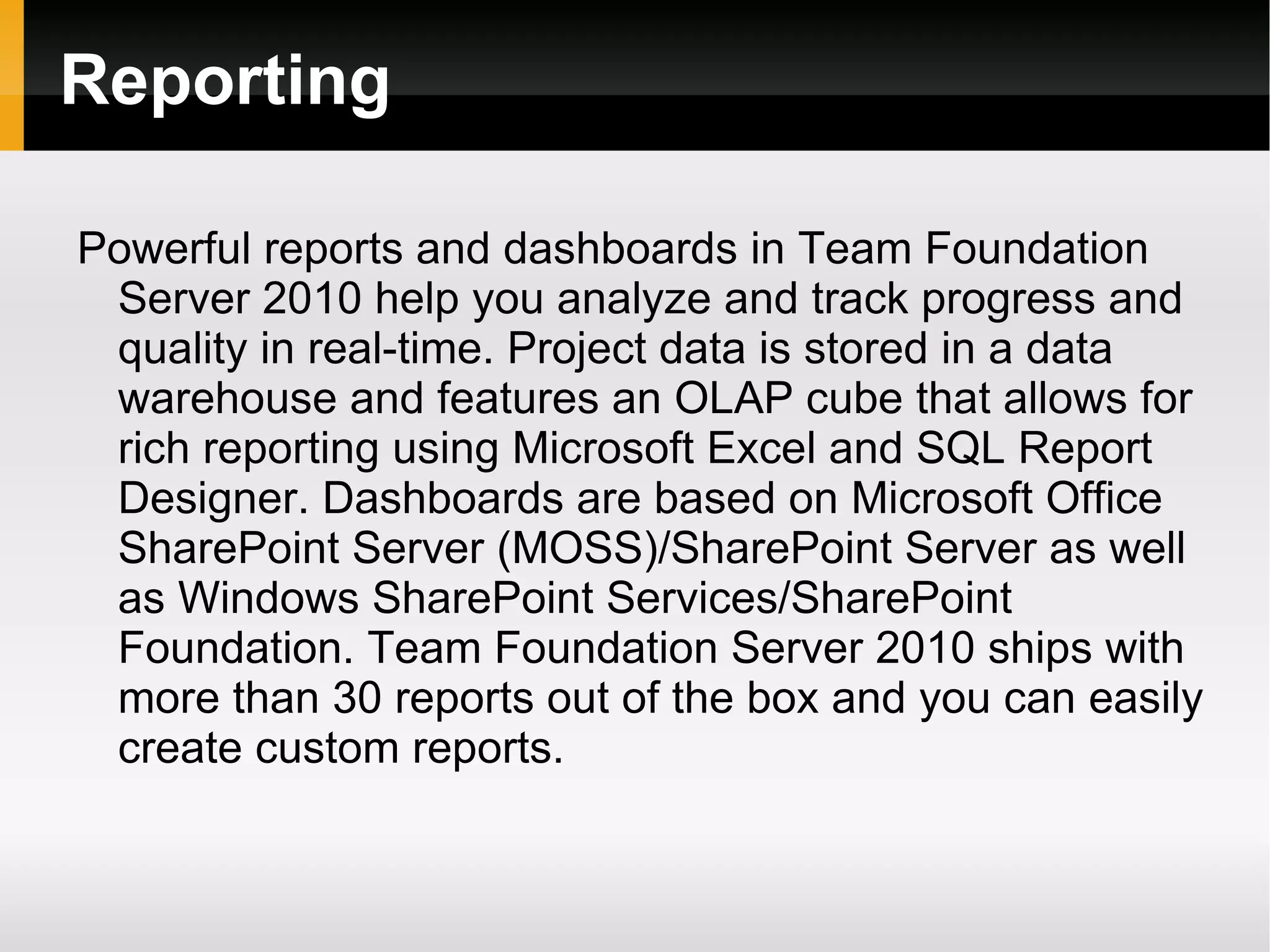 Reporting Powerful reports and dashboards in Team Foundation Server 2010 help you analyze and track progress and quality in real-time. Project data is stored in a data warehouse and features an OLAP cube that allows for rich reporting using Microsoft Excel and SQL Report Designer. Dashboards are based on Microsoft Office SharePoint Server (MOSS)/SharePoint Server as well as Windows SharePoint Services/SharePoint Foundation. Team Foundation Server 2010 ships with more than 30 reports out of the box and you can easily create custom reports. 