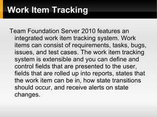 Work Item Tracking Team Foundation Server 2010 features an integrated work item tracking system. Work items can consist of requirements, tasks, bugs, issues, and test cases. The work item tracking system is extensible and you can define and control fields that are presented to the user, fields that are rolled up into reports, states that the work item can be in, how state transitions should occur, and receive alerts on state changes. 