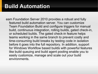 Build Automation eam Foundation Server 2010 provides a robust and fully featured build automation server. You can customize Team Foundation Build and configure triggers for manual build, continuous integration, rolling builds, gated check-in, or scheduled builds. The gated check-in feature helps teams working in the same branch to prevent costly and time-consuming build breaks by testing code in isolation before it goes into the full repository. In addition, support for Windows Workflow based builds with powerful features like build queuing and build agent pooling enable you to easily customize, manage and scale out your build environments. 