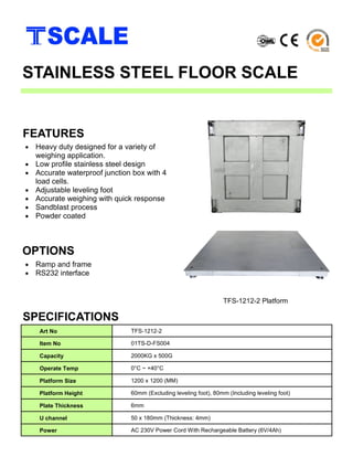 • Heavy duty designed for a variety of
weighing application.
• Low profile stainless steel design
• Accurate waterproof junction box with 4
load cells.
• Adjustable leveling foot
• Accurate weighing with quick response
• Sandblast process
• Powder coated
FEATURES
STAINLESS STEEL FLOOR SCALE
Art No TFS-1212-2
Item No 01TS-D-FS004
Capacity 2000KG x 500G
Operate Temp 0°C ~ +40°C
Platform Size 1200 x 1200 (MM)
Platform Height 60mm (Excluding leveling foot), 80mm (Including leveling foot)
Plate Thickness 6mm
U channel 50 x 180mm (Thickness: 4mm)
Power AC 230V Power Cord With Rechargeable Battery (6V/4Ah)
• Ramp and frame
• RS232 interface
OPTIONS
SPECIFICATIONS
TFS-1212-2 Platform
 